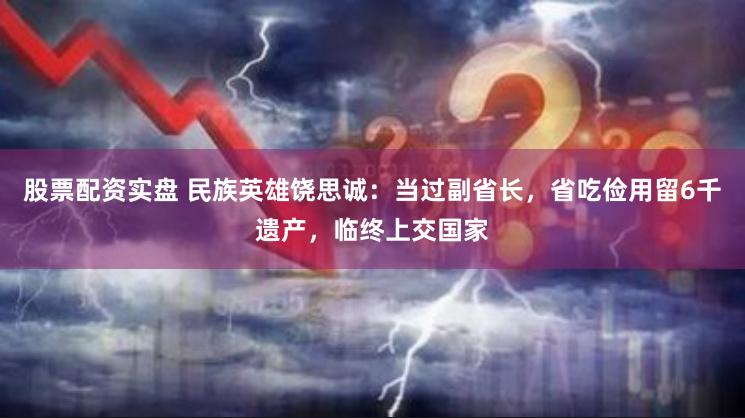 股票配资实盘 民族英雄饶思诚：当过副省长，省吃俭用留6千遗产，临终上交国家